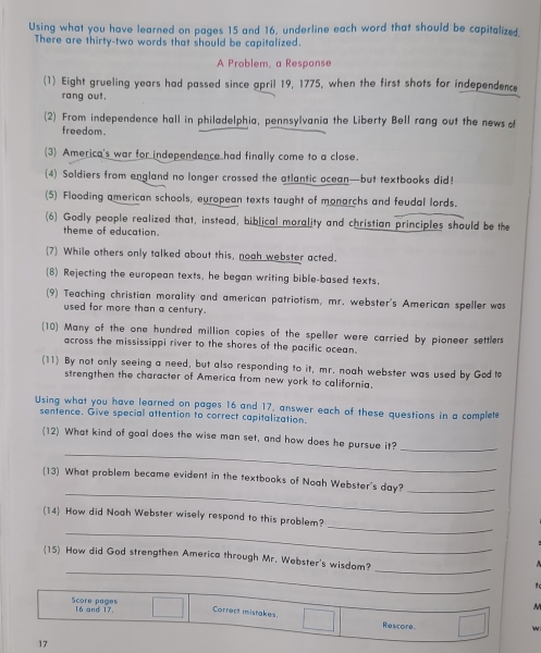 Using what you have learned on pages 15 and 16, underline each word that should be capitalized, 
There are thirty-two words that should be capitalized. 
A Problem, a Response 
(1) Eight grueling years had passed since april 19, 1775, when the first shots for independence 
rang out. 
(2) From independence hall in philadelphia, pennsylvania the Liberty Bell rang out the news o 
freedom. 
(3) America's war for independence had finally come to a close. 
(4) Soldiers from england no longer crossed the atlantic ocean—but textbooks did! 
(5) Flooding american schools, european texts taught of monarchs and feudal lords. 
(6) Godly people realized that, instead, biblical morality and christian principles should be the 
theme of education. 
(7) While others only talked about this, nooh webster acted. 
(8) Rejecting the european texts, he began writing bible-based texts. 
(9) Teaching christian morality and american patriotism, mr. webster's American speller was 
used for more than a century. 
(10) Many of the one hundred million copies of the speller were carried by pioneer settlers 
across the mississippi river to the shores of the pacific ocean. 
(11) By not only seeing a need, but also responding to it, mr. noah webster was used by Godte 
strengthen the character of America from new york to california. 
Using what you have learned on pages 16 and 17, answer each of these questions in a complete 
sentence. Give special attention to correct capitalization. 
_ 
(12) What kind of goal does the wise man set, and how does he pursue it? 
_ 
_ 
(13) What problem became evident in the textbooks of Noah Webster's day?_ 
_ 
_ 
(14) How did Noah Webster wisely respond to this problem? 
_ 
_ 
(15) How did God strengthen America through Mr. Webster's wisdam? 
M 
Score pages 16 and 17. Correct mistakes. 
Rescore 
17