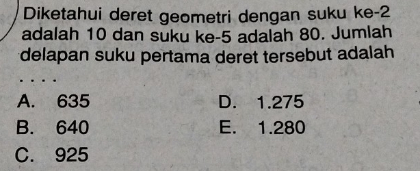 Diketahui deret geometri dengan suku ke -2
adalah 10 dan suku ke -5 adalah 80. Jumlah
delapan suku pertama deret tersebut adalah
A. 635 D. 1.275
B. 640 E. 1.280
C. 925