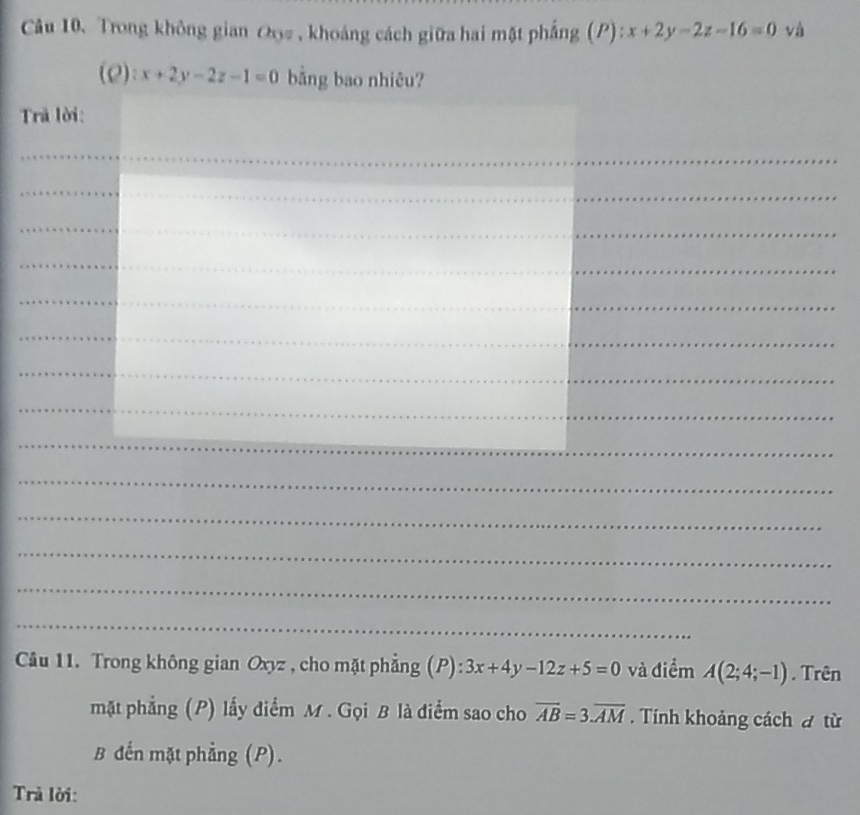 Trong không gian Oọ# , khoảng cách giữa hai mặt phẳng (P): :x+2y-2z-16=0 và 
(2): x+2y-2z-1=0 bằng bao nhiêu? 
Trả lời: 
_ 
_ 
_ 
_ 
_ 
_ 
_ 
_ 
_ 
_ 
_ 
_ 
_ 
_ 
Câu 11. Trong không gian Oxyz , cho mặt phẳng (P): 3x+4y-12z+5=0 và điểm A(2;4;-1). Trên 
mặt phẳng (P) lấy điểm M. Gọi B là điểm sao cho overline AB=3.overline AM. Tính khoảng cách đ từ 
B đến mặt phẳng (P). 
Trà lời: