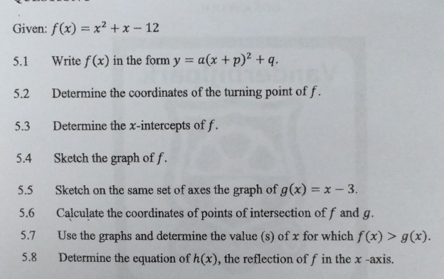 Given: f(x)=x^2+x-12
5.1 Write f(x) in the form y=a(x+p)^2+q. 
5.2 Determine the coordinates of the turning point of f. 
5.3 Determine the x-intercepts of f. 
5.4 Sketch the graph of f. 
5.5 Sketch on the same set of axes the graph of g(x)=x-3. 
5.6 Calculate the coordinates of points of intersection of f and g. 
5.7 Use the graphs and determine the value (s) of x for which f(x)>g(x). 
5.8 Determine the equation of h(x) , the reflection of f in the x -axis.