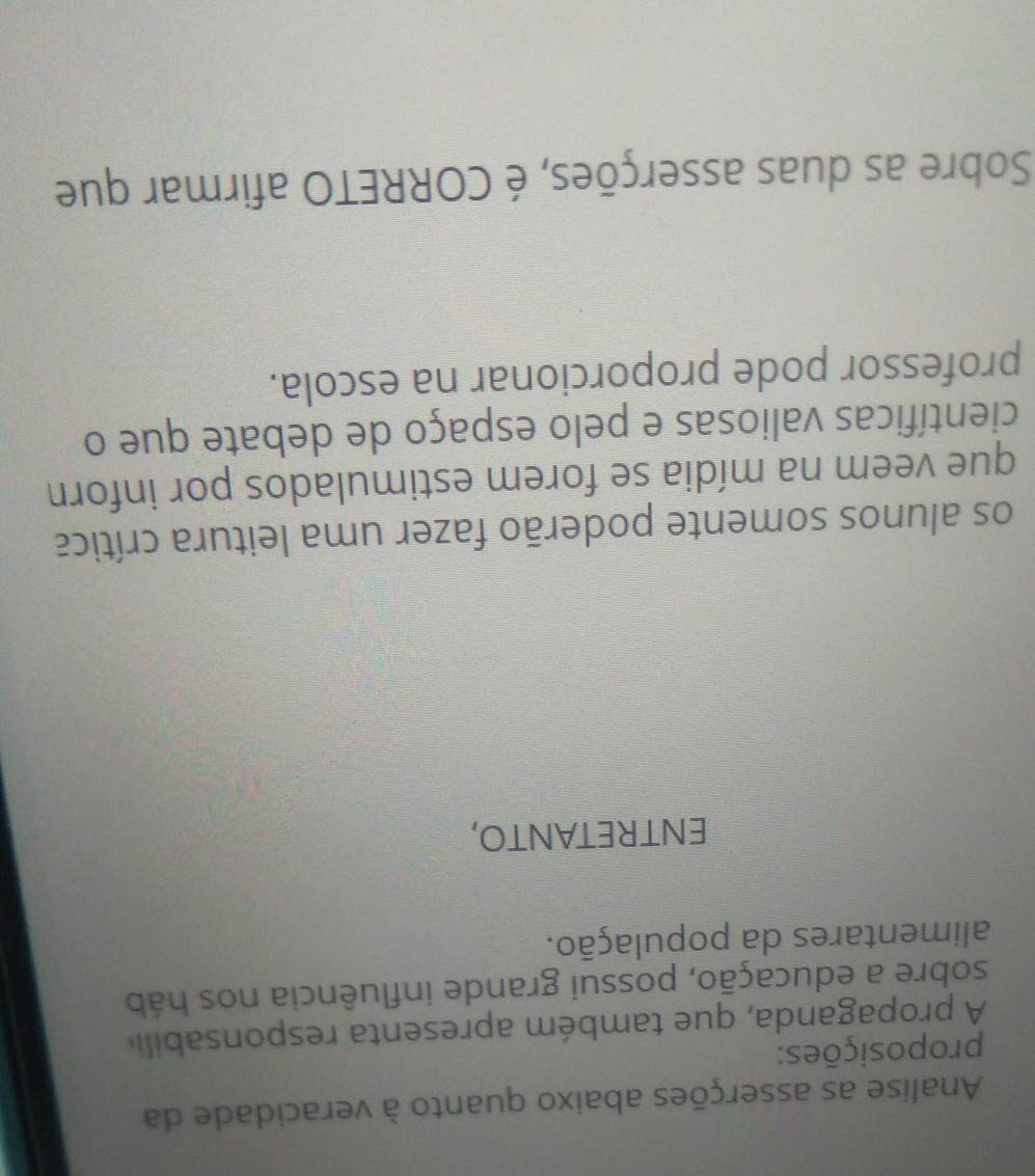 Analise as asserções abaixo quanto à veracidade da 
proposições: 
A propaganda, que também apresenta responsabili 
sobre a educação, possui grande influência nos háb 
alimentares da população. 
ENTRETANTO, 
os alunos somente poderão fazer uma leitura crítica 
que veem na mídia se forem estimulados por inforn 
científicas valiosas e pelo espaço de debate que o 
professor pode proporcionar na escola. 
Sobre as duas asserções, é CORRETO afirmar que