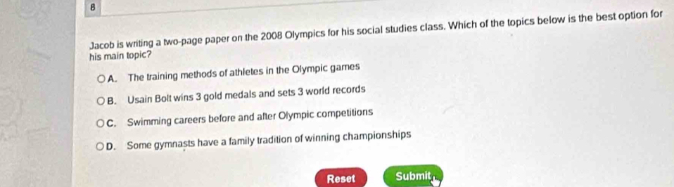 Jacob is writing a two-page paper on the 2008 Olympics for his social studies class. Which of the topics below is the best option for
his main topic?
A. The training methods of athletes in the Olympic games
B. Usain Bolt wins 3 gold medals and sets 3 world records
C. Swimming careers before and after Olympic competitions
D. Some gymnasts have a family tradition of winning championships
Reset Submit