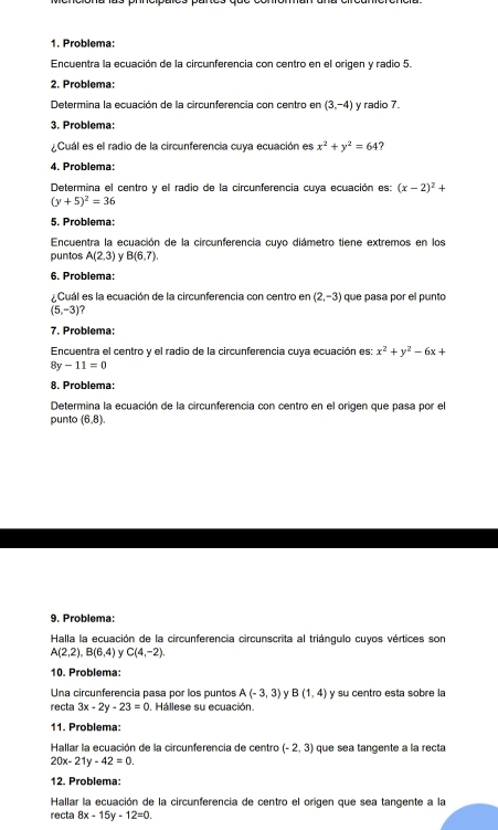 Problema:
Encuentra la ecuación de la circunferencia con centro en el origen y radio 5.
2. Problema:
Determina la ecuación de la circunferencia con centro en (3,-4) y radio 7.
3. Problema:
¿Cuál es el radio de la circunferencia cuya ecuación es x^2+y^2=64
4. Problema:
Determina el centro y el radio de la circunferencia cuya ecuación es: (x-2)^2+
(y+5)^2=36
5. Problema:
Encuentra la ecuación de la circunferencia cuyo diámetro tiene extremos en los
puntos A(2,3) B(6,7).
6. Problema:
.Cuál es la ecuación de la circunferencia con centro en (2,-3) que pasa por el punto
(5,-3)
7. Problema:
Encuentra el centro y el radio de la circunferencia cuya ecuación es: x^2+y^2-6x+
8y -11=0
8. Problema:
Determina la ecuación de la circunferencia con centro en el origen que pasa por el
punto (6,8)
9. Problema:
Halla la ecuación de la circunferencia circunscrita al triángulo cuyos vértices son
A(2,2),B(6,4)  C(4,-2).
10. Problema:
Una circunferencia pasa por los puntos A(-3,3) V B(1,4) y su centro esta sobre la
recta 3x-2y-23=0 , Hállese su ecuación.
11. Problema:
Hallar la ecuación de la circunferencia de centro (-2,3) que sea tangente a la recta
20x-21y-42=0.
12. Problema:
Hallar la ecuación de la circunferencia de centro el origen que sea tangente a la
recta 8x-15y-12=0.