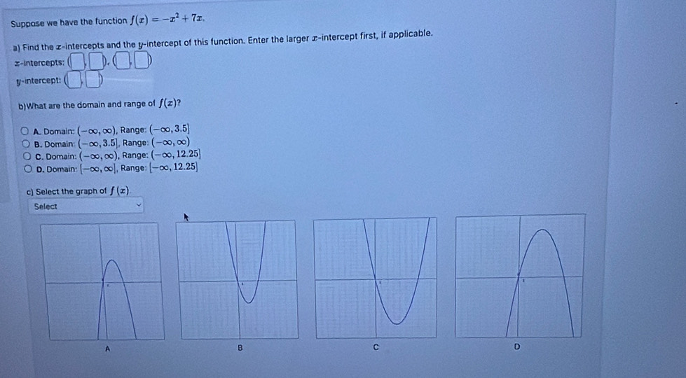 Suppose we have the function f(x)=-x^2+7x. 
a) Find the z -intercepts and the y-intercept of this function. Enter the larger x-intercept first, if applicable.
x-intercepts: (□ ,□ ),(□ ,□ )
y-intercept: (□ ,□ )
b)What are the domain and range of f(x)
A. Domain: (-∈fty ,∈fty ) , Range: (-∈fty ,3.5]
B. Domain (-∈fty ,3.5] , Range: (-∈fty ,∈fty )
C. Domain: (-∈fty ,∈fty ) ), Range: (-∈fty ,12.25]
D. Domain [-∈fty ,∈fty ] , Range [-∈fty ,12.25]
c) Select the graph of f(x)
Select
C
D