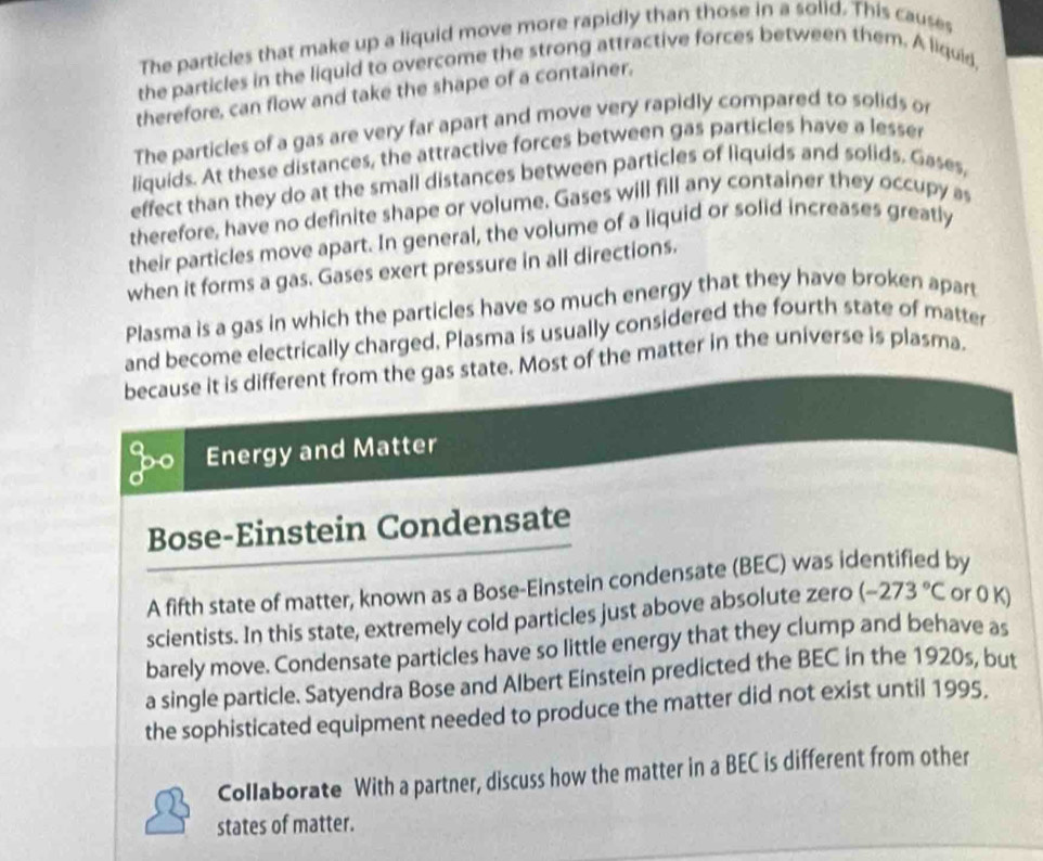 The particles that make up a liquid move more rapidly than those in a solid. This causes 
the particles in the liquid to overcome the strong attractive forces between them. A liquid, 
therefore, can flow and take the shape of a container. 
The particles of a gas are very far apart and move very rapidly compared to solids or 
liquids. At these distances, the attractive forces between gas particles have a lesser 
effect than they do at the small distances between particles of liquids and solids. Gases, 
therefore, have no definite shape or volume. Gases will fill any container they occupy as 
their particles move apart. In general, the volume of a liquid or solid increases greatly 
when it forms a gas. Gases exert pressure in all directions. 
Plasma is a gas in which the particles have so much energy that they have broken apart 
and become electrically charged. Plasma is usually considered the fourth state of matter 
because it is different from the gas state. Most of the matter in the universe is plasma. 
Energy and Matter 
Bose-Einstein Condensate 
A fifth state of matter, known as a Bose-Einstein condensate (BEC) was identified by 
scientists. In this state, extremely cold particles just above absolute zero (-273°C or 0 K) 
barely move. Condensate particles have so little energy that they clump and behave as 
a single particle. Satyendra Bose and Albert Einstein predicted the BEC in the 1920s, but 
the sophisticated equipment needed to produce the matter did not exist until 1995. 
Collaborate With a partner, discuss how the matter in a BEC is different from other 
states of matter.