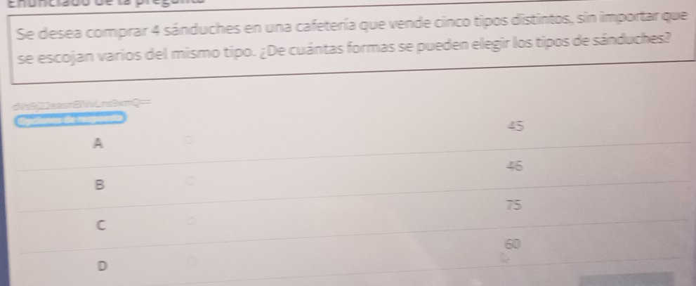 Se desea comprar 4 sánduches en una cafetería que vende cinco tipos distintos, sin importar que
se escojan varios del mismo tipo. ¿De cuántas formas se pueden elegir los tipos de sánduches?
dic3j22cast217oLcc3cnQ=
45
A
46
B
75
C
60
D