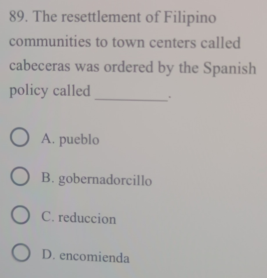 The resettlement of Filipino
communities to town centers called
cabeceras was ordered by the Spanish
policy called
_.
A. pueblo
B. gobernadorcillo
C. reduccion
D. encomienda