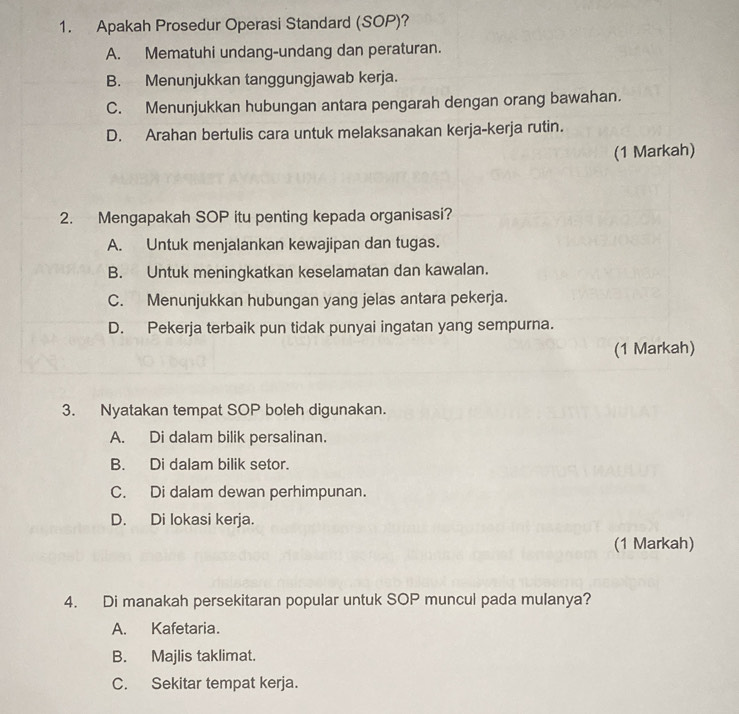 Apakah Prosedur Operasi Standard (SOP)?
A. Mematuhi undang-undang dan peraturan.
B. Menunjukkan tanggungjawab kerja.
C. Menunjukkan hubungan antara pengarah dengan orang bawahan.
D. Arahan bertulis cara untuk melaksanakan kerja-kerja rutin.
(1 Markah)
2. Mengapakah SOP itu penting kepada organisasi?
A. Untuk menjalankan kewajipan dan tugas.
B. Untuk meningkatkan keselamatan dan kawalan.
C. Menunjukkan hubungan yang jelas antara pekerja.
D. Pekerja terbaik pun tidak punyai ingatan yang sempurna.
(1 Markah)
3. Nyatakan tempat SOP boleh digunakan.
A. Di dalam bilik persalinan.
B. Di dalam bilik setor.
C. Di dalam dewan perhimpunan.
D. Di lokasi kerja.
(1 Markah)
4. Di manakah persekitaran popular untuk SOP muncul pada mulanya?
A. Kafetaria.
B. Majlis taklimat.
C. Sekitar tempat kerja.