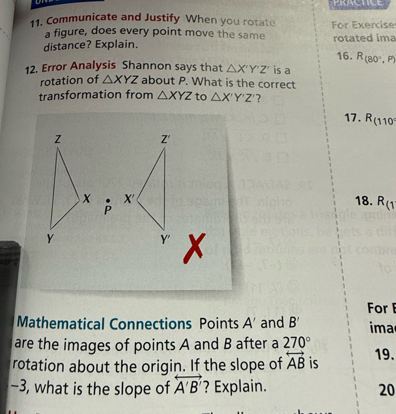 Communicate and Justify When you rotate
For Exercise
a figure, does every point move the same
rotated ima
distance? Explain.
16. R_(80°,P)
12. Error Analysis Shannon says that △ X'Y'Z' is a
rotation of △ XYZ about P. What is the correct
transformation from △ XYZ to △ X'Y'Z' ?
17. R_(110°
p  18. R_(1
For F
Mathematical Connections Points A' and B' ima
are the images of points A and B after a 270°
rotation about the origin. If the slope of overleftrightarrow AB is
19.
−3, what is the slope of overleftrightarrow A'B' ? Explain. 20