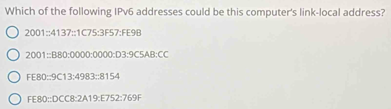 Which of the following IPv6 addresses could be this computer's link-local address?
2001∴ 4137:1C75:3F57:FE9B
2001∴ B80:0000:0000:D3:9C5AB:CC
FE80::9C13:4983::8154
FE80::DCC8:2A19:E752:769F