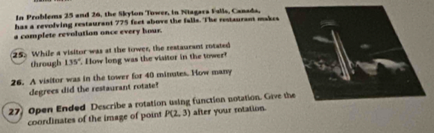 In Problems 25 and 26, the Skylon Tower, in Niagara Falls, Canada, 
has a revolving restaurant 775 feet above the falls. The restaurant makes 
a complete revolution once every hour. 
25. While a visitor was at the tower, the restaurant rotated 
through 135°. How long was the visitor in the tower? 
26. A visitor was in the tower for 40 minutes. How many
degrees did the restaurant rotate? 
27 Open Ended Describe a rotation using function notation. Give the 
coordinates of the image of point P(2,3) after your rotation.