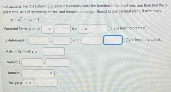 Instructions: For the following quadratic functions, write the function in factored form and then find the x - 
intercepts, axis of symmetry, vertex, and domain and range. Round to one decimal place, if necessary.
y=x^2-3x-4
Factored Form: y=(x□ / □ )(x :□ ) (Type least to greatest.) 
x-Intercepts: (□ ,□ ) and (□ . □ ) (Type least to greatest.) 
Axis of Symmetry: x=□
Vertex: (□ ,□ )
Domain: □°
Range: y≤ ± □