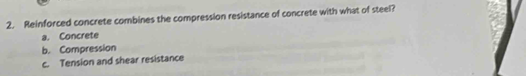 Reinforced concrete combines the compression resistance of concrete with what of steel?
a. Concrete
b. Compression
c. Tension and shear resistance