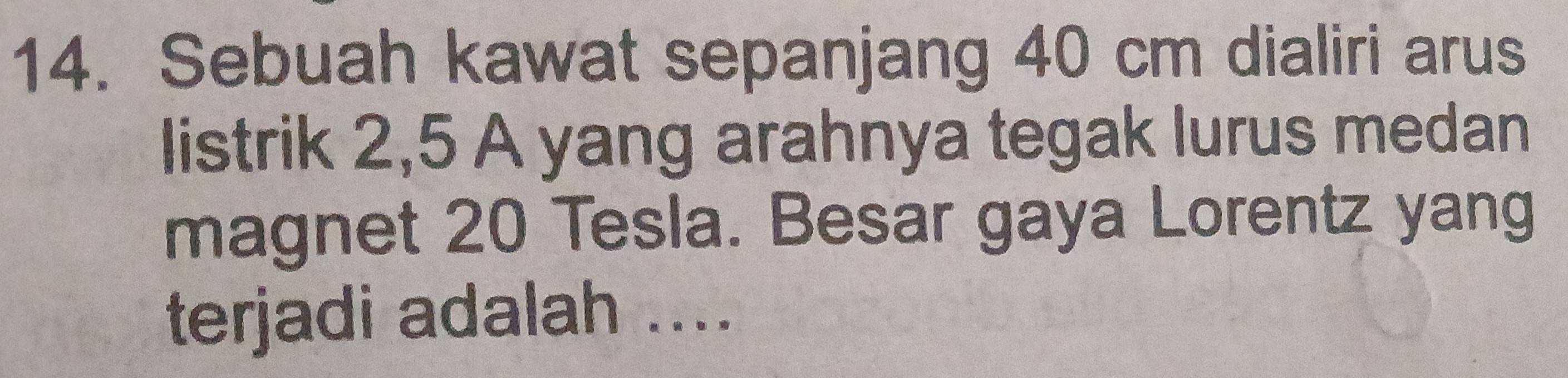 Sebuah kawat sepanjang 40 cm dialiri arus 
listrik 2,5 A yang arahnya tegak lurus medan 
magnet 20 Tesla. Besar gaya Lorentz yang 
terjadi adalah ....