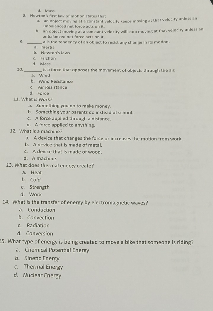 d. Mass
8. Newton’s first law of motion states that
a. an object moving at a constant velocity keeps moving at that velocity unless an
unbalanced net force acts on it.
b. an object moving at a constant velocity will stop moving at that velocity unless an
unbalanced net force acts on it.
9. _a is the tendency of an object to resist any change in its motion.
a. Inertia
b. Newton's laws
c. Friction
d. Mass
10. _is a force that opposes the movement of objects through the air.
a. Wind
b. Wind Resistance
c. Air Resistance
d. Force
11. What is Work?
a. Something you do to make money.
b. Something your parents do instead of school.
c. A force applied through a distance.
d. A force applied to anything.
12. What is a machine?
a. A device that changes the force or increases the motion from work.
b. A device that is made of metal.
c. A device that is made of wood.
d. A machine.
13. What does thermal energy create?
a. Heat
b. Cold
c. Strength
d. Work
14. What is the transfer of energy by electromagnetic waves?
a. Conduction
b. Convection
c. Radiation
d. Conversion
15. What type of energy is being created to move a bike that someone is riding?
a. Chemical Potential Energy
b. Kinetic Energy
c. Thermal Energy
d. Nuclear Energy