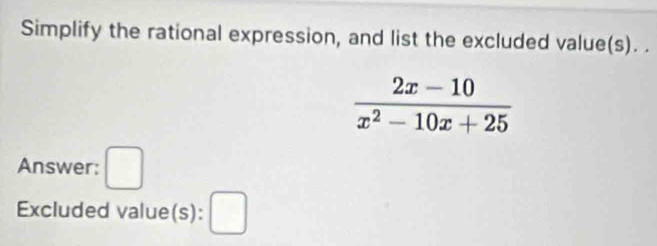 Simplify the rational expression, and list the excluded value(s). .
 (2x-10)/x^2-10x+25 
Answer: □ 
Excluded value(s): □