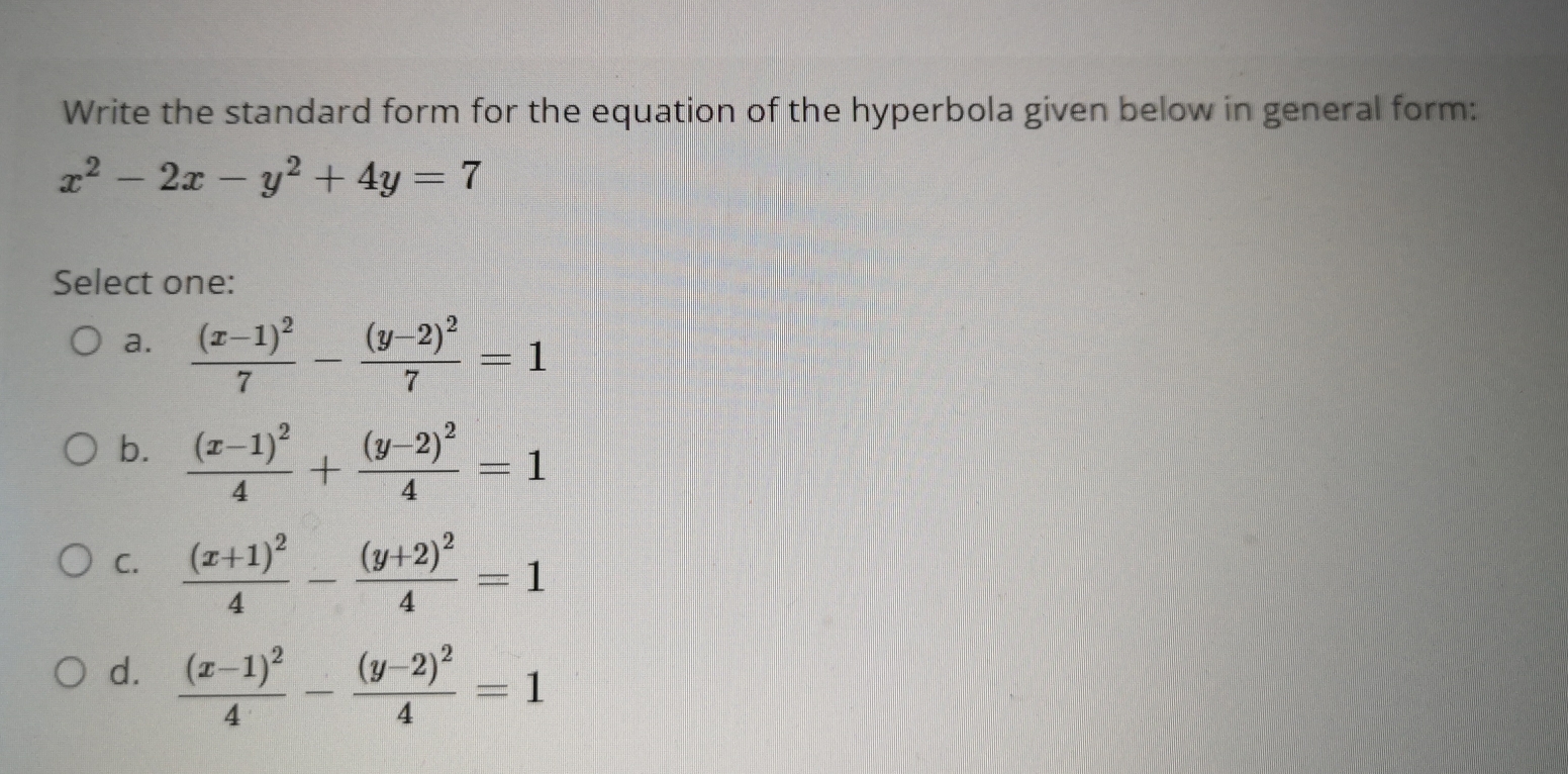 Write the standard form for the equation of the hyperbola given below in general form:
x^2-2x-y^2+4y=7
Select one:
a. frac (x-1)^27-frac (y-2)^27=1
b. frac (x-1)^24+frac (y-2)^24=1
C. frac (x+1)^24-frac (y+2)^24=1
d. frac (x-1)^24-frac (y-2)^24=1