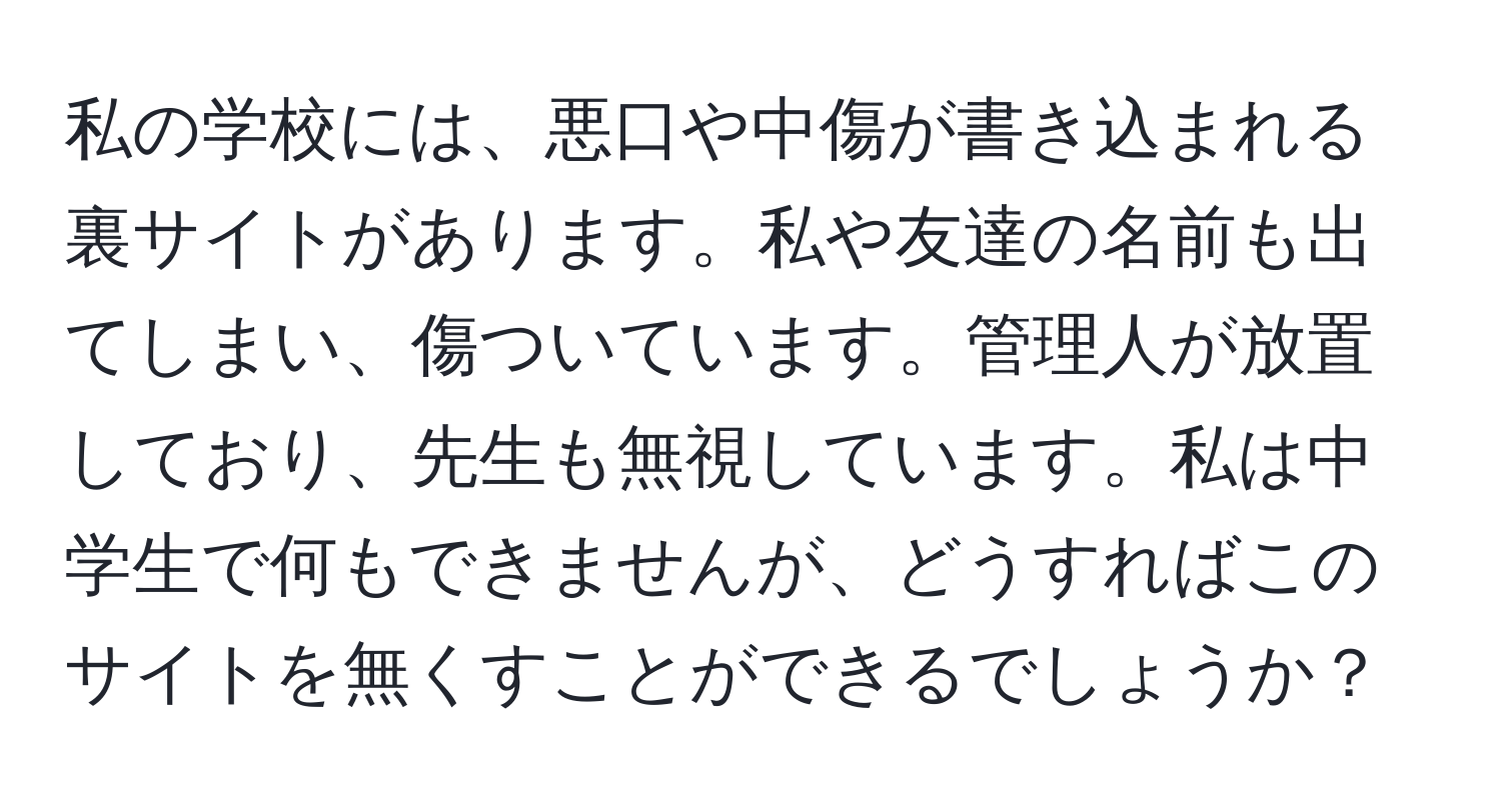 私の学校には、悪口や中傷が書き込まれる裏サイトがあります。私や友達の名前も出てしまい、傷ついています。管理人が放置しており、先生も無視しています。私は中学生で何もできませんが、どうすればこのサイトを無くすことができるでしょうか？