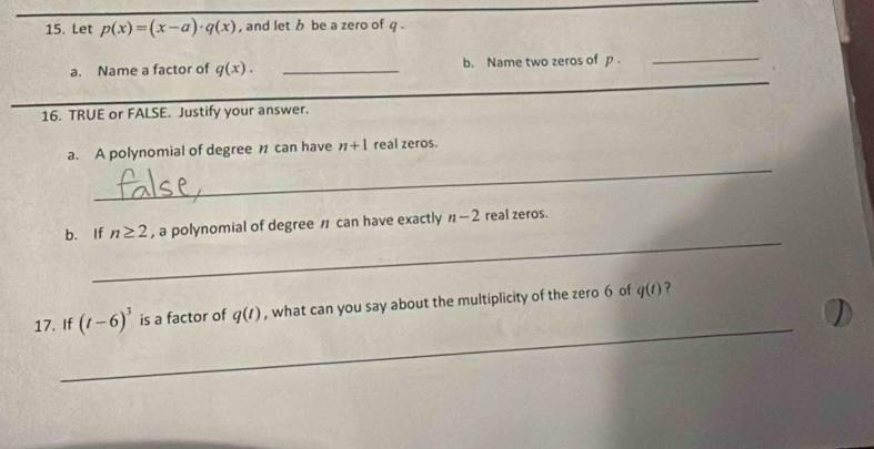 Let p(x)=(x-a)· q(x) , and let b be a zero of q. 
a. Name a factor of q(x). _b. Name two zeros of p. 
_ 
_ 
_ 
16. TRUE or FALSE. Justify your answer. 
_ 
a. A polynomial of degree can have n+1 real zeros. 
_ 
b. If n≥ 2 , a polynomial of degree can have exactly n-2 real zeros. 
_ 
17. If (t-6)^3 is a factor of q(t) , what can you say about the multiplicity of the zero 6 of q(t) ?