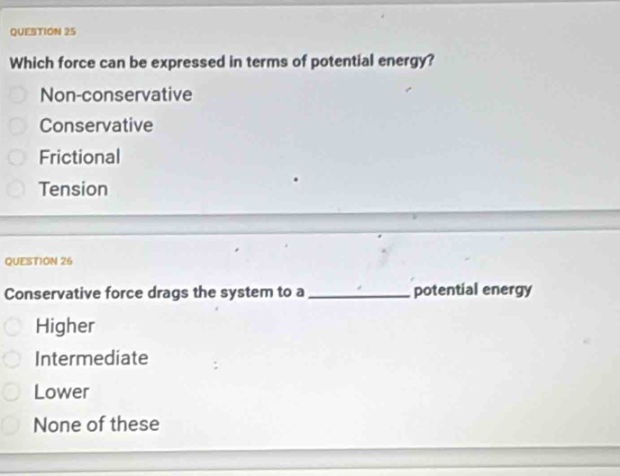 Which force can be expressed in terms of potential energy?
Non-conservative
Conservative
Frictional
Tension
QUESTION 26
Conservative force drags the system to a _potential energy
Higher
Intermediate
Lower
None of these