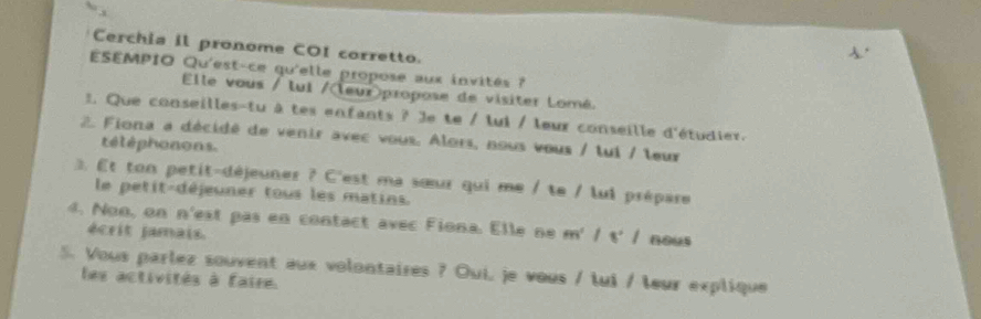 Cerchia il pronome COI corretto. 
ESEMPIO Qu'est-ce qu'elle propose aux invités ? 
Elle vous / lui /leur>propose de visiter Lomé. 
. Que conseilles-tu à tes enfants ? Je te / lui / leur conseille d'étudier. 
2. Fiona a décidé de venir avec vous. Alors, nous vous / tui / leur 
téléphonons. 
Et ton petit-déjeuner ? C'est ma sœur qui me / te / lui prépare 
le petit-déjeuner tous les matins. 
4. Non, on n'est pas en contact avec Fiona. Elle ne m'|s'| nous 
écrit jamais. 
5. Vous parlez souvent aux volontaires ? Oui, je vous / lui / leur explique 
les activités à faire.