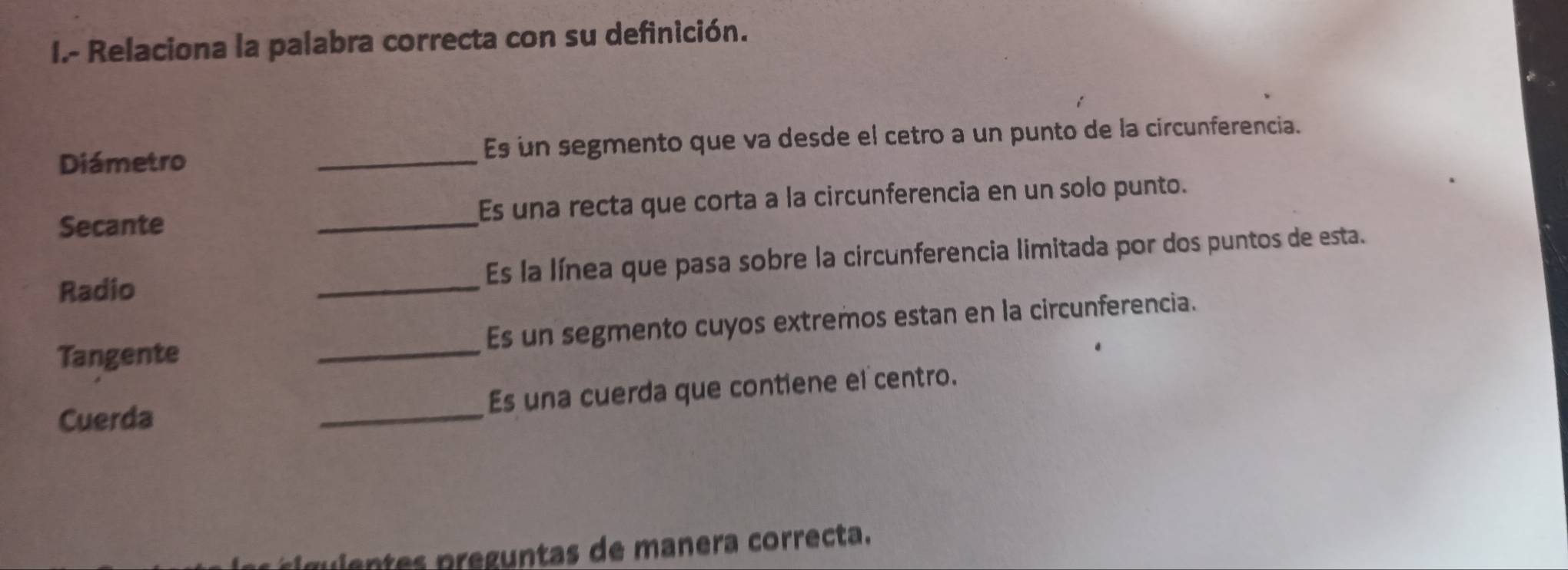 Relaciona la palabra correcta con su definición. 
Diámetro _Es un segmento que va desde el cetro a un punto de la circunferencia. 
Secante _Es una recta que corta a la circunferencia en un solo punto. 
Radio _Es la línea que pasa sobre la circunferencia limitada por dos puntos de esta. 
Tangente _Es un segmento cuyos extremos estan en la circunferencia. 
Cuerda _Es una cuerda que contiene el centro. 
gie ts preguntas de manera correcta.