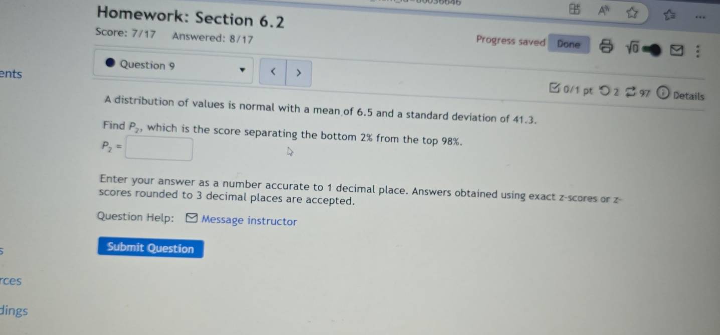 A^n 
Homework: Section 6.2 
Score: 7/17 Answered: 8/17 
Progress saved Done sqrt(0) 
Question 9 
ents < > 
B 0/1 pt つ 2 2 97 Details 
A distribution of values is normal with a mean of 6.5 and a standard deviation of 41.3. 
Find P_2, which is the score separating the bottom 2% from the top 98%.
P_2=
Enter your answer as a number accurate to 1 decimal place. Answers obtained using exact z-scores or z - 
scores rounded to 3 decimal places are accepted. 
Question Help: ] Message instructor 
Submit Question 
rces 
dings