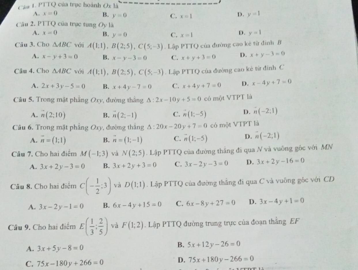 PTTQ của trục hoành Oxla
A. x=0 B. y=0 C. x=1
D. y=1
Câu 2. PTTQ của trục tung Oy là
A. x=0 B. y=0 C. x=1
D. y=1
Câu 3. Cho △ ABC với A(1;1),B(2;5),C(5;-3). Lập PTTQ của đường cao kẻ từ đỉnh B
A. x-y+3=0 B. x-y-3=0 C. x+y+3=0 D. x+y-3=0
Câu 4. Cho △ ABC với A(1;1),B(2;5),C(5;-3). Lập PTTQ của đường cao kẻ từ đỉnh C
A. 2x+3y-5=0 B. x+4y-7=0 C. x+4y+7=0 D. x-4y+7=0
Câu 5. Trong mặt phẳng Oxy, đường thắng △ :2x-10y+5=0 có một VTPT là
A. vector n(2;10) B. vector n(2;-1) C. vector n(1;-5)
D. n(-2;1)
Câu 6. Trong mặt phẳng Oxy , đường thắng △ :20x-20y+7=0 có một VTPT là
A. vector n=(1;1) B. vector n=(1;-1) C. vector n(1;-5)
D. vector n(-2;1)
Câu 7. Cho hai điểm M(-1;3) và N(2;5). Lập PTTQ của đường thắng đi qua N và vuông góc với MN
A. 3x+2y-3=0 B. 3x+2y+3=0 C. 3x-2y-3=0 D. 3x+2y-16=0
Câu 8. Cho hai điểm C(- 1/2 ;3) và D(1;1). Lập PTTQ của đường thắng đi qua C và vuông góc với CD
A. 3x-2y-1=0 B. 6x-4y+15=0 C. 6x-8y+27=0 D. 3x-4y+1=0
Câu 9. Cho hai điểm E( 1/3 ; 2/5 ) và F(1;2). Lập PTTQ đường trung trực của đoạn thẳng EF
A. 3x+5y-8=0
B. 5x+12y-26=0
C. 75x-180y+266=0
D. 75x+180y-266=0