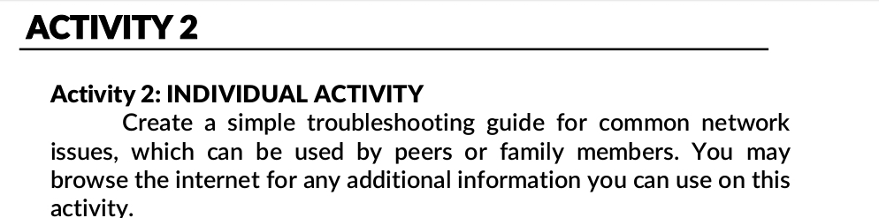 ACTIVITY 2 
Activity 2: INDIVIDUAL ACTIVITY 
Create a simple troubleshooting guide for common network 
issues, which can be used by peers or family members. You may 
browse the internet for any additional information you can use on this 
activity.