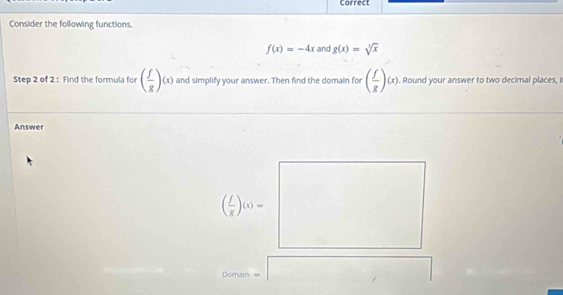 Correct
Consider the following functions.
f(x)=-4x and g(x)=sqrt[3](x)
Step 2 of 2: Find the formula for ( f/g )(x) and simplify your answer. Then find the domain for ( f/g )(x),. Round your answer to two decimal places, i
Answer
Domain =□