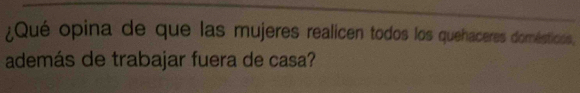 ¿Qué opina de que las mujeres realicen todos los quehaceres domésticios, 
además de trabajar fuera de casa?