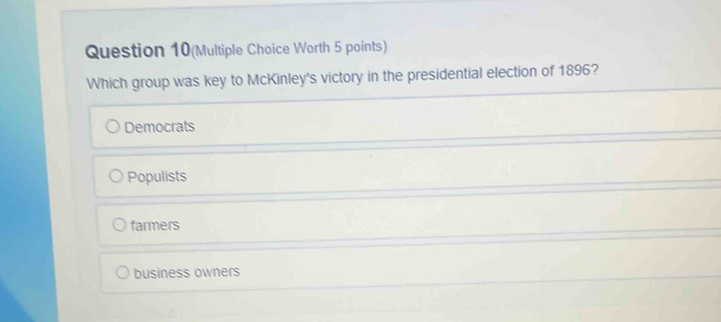 Question 10(Multiple Choice Worth 5 points)
Which group was key to McKinley's victory in the presidential election of 1896?
Democrats
Populists
farmers
business owners