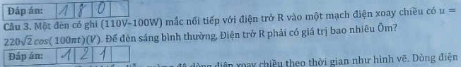 Đáp án: 
Câu 3. Một đèn có ghi (110V-100W) mắc nối tiếp với điện trở R vào một mạch điện xoay chiều có u=
220sqrt(2)cos (100π t)(V) Đ. Để đèn sáng bình thường, Điện trở R phải có giá trị bao nhiêu Ôm? 
Đáp án: 
n điện xoay chiều theo thời gian như hình vẽ. Dòng điện