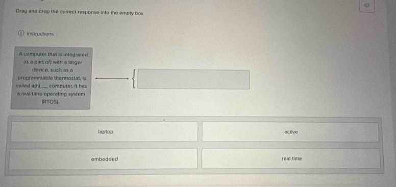 Crag and drop the correct response into the empty box
Instructions
A computer that is integrated
(is a part of) with a larger
device, such as a
programmable thermostat, is
called a(n computer. it has
a real time operating syster
(RTOS)
laptop active
embedded real-time