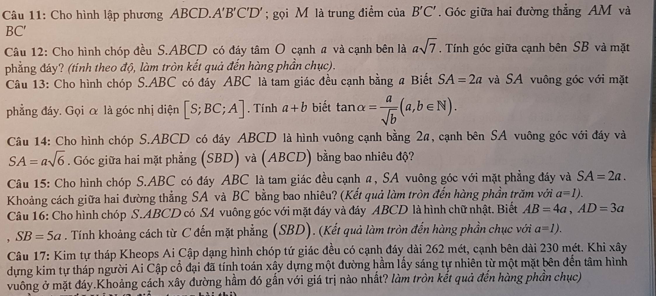 Cho hình lập phương ABCD.A'B'C'D'; gọi M là trung điểm của B'C'. Góc giữa hai đường thẳng AM và
BC′
Câu 12: Cho hình chóp đều S.ABCD có đáy tâm O cạnh a và cạnh bên là asqrt(7). Tính góc giữa cạnh bên SB và mặt
phẳng đáy? (tính theo độ, làm tròn kết quả đến hàng phần chục).
Câu 13: Cho hình chóp S.ABC có đáy ABC là tam giác đều cạnh bằng a Biết SA=2a và SA vuông góc với mặt
phẳng đáy. Gọi α là góc nhị diện [S;BC;A]. Tính a+b biết tan alpha = a/sqrt(b) (a,b∈ N).
Câu 14: Cho hình chóp S.ABCD có đáy ABCD là hình vuông cạnh bằng 2a, cạnh bên SA vuông góc với đáy và
SA=asqrt(6). Góc giữa hai mặt phẳng (SBD) và (ABCD) bằng bao nhiêu độ?
Câu 15: Cho hình chóp S.ABC có đáy ABC là tam giác đều cạnh a, SA vuông góc với mặt phẳng đáy và SA=2a.
Khoảng cách giữa hai đường thẳng SA và BC bằng bao nhiêu? (Kết quả làm tròn đến hàng phần trăm với a=1).
Câu 16: Cho hình chóp S.ABCD có SA vuông góc với mặt đáy và đáy ABCD là hình chữ nhật. Biết AB=4a,AD=3a
SB=5a. Tính khoảng cách từ C đến mặt phẳng (SBD). (Kết quả làm tròn đến hàng phần chục với a=1).
Câu 17: Kim tự tháp Kheops Ai Cập dạng hình chóp tứ giác đều có cạnh đáy dài 262 mét, cạnh bên dài 230 mét. Khi xây
dựng kim tự tháp người Ai Cập cổ đại đã tính toán xây dựng một đường hầm lấy sáng tự nhiên từ một mặt bên đến tâm hình
vuông ở mặt đáy.Khoảng cách xây đường hầm đó gấn với giá trị nào nhất? làm tròn kết quả đến hàng phần chục)