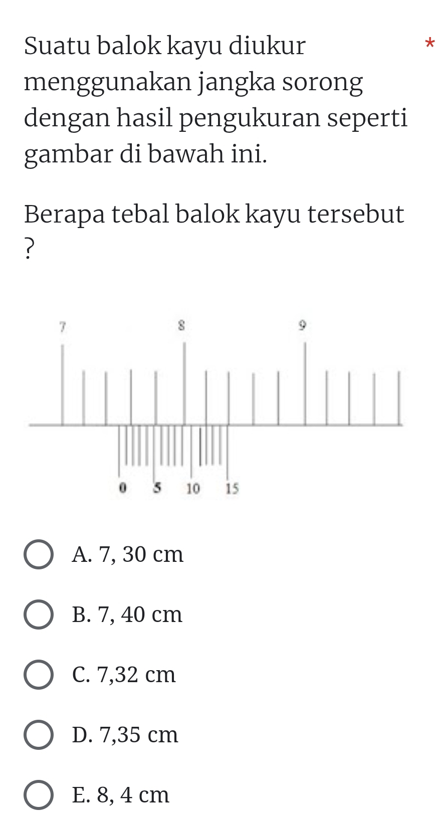 Suatu balok kayu diukur
*
menggunakan jangka sorong
dengan hasil pengukuran seperti
gambar di bawah ini.
Berapa tebal balok kayu tersebut
?
A. 7, 30 cm
B. 7, 40 cm
C. 7,32 cm
D. 7,35 cm
E. 8, 4 cm