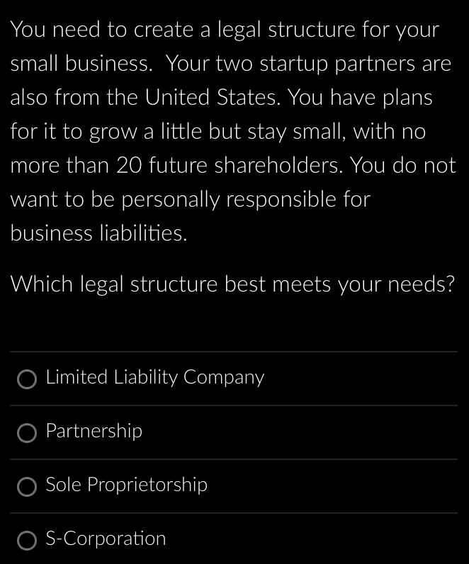 You need to create a legal structure for your 
small business. Your two startup partners are 
also from the United States. You have plans 
for it to grow a little but stay small, with no 
more than 20 future shareholders. You do not 
want to be personally responsible for 
business liabilities. 
Which legal structure best meets your needs? 
_ 
Limited Liability Company 
_ 
Partnership 
_ 
Sole Proprietorship 
_ 
S-Corporation