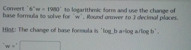 Convert ` 6^(wedge)w=1980° to logarithmic form and use the change of 
base formula to solve for ` w `. Round answer to 3 decimal places. 
Hint: The change of base formula is log _ ba=log a/log b'.
w=□