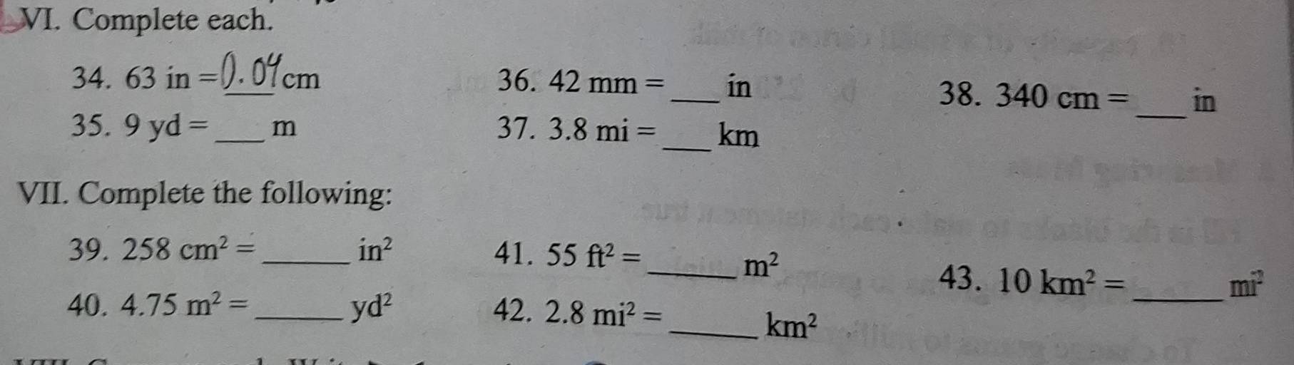 Complete each. 
_ 
_ 
34. 63in= _ cm 36. 42mm= in
38. 340cm= in
_ 
35. 9yd= _ m 37. 3.8mi= km
VII. Complete the following: 
39. 258cm^2= _  in^2 41. 55ft^2=
_ m^2
43. 10km^2= mi^2
40. 4.75m^2= _ yd^2 42. 2.8mi^2=
_ 
_ km^2