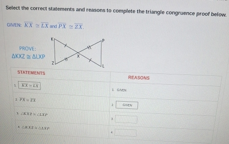 Select the correct statements and reasons to complete the triangle congruence proof below. 
GIVEN: overline KX≌ overline LX and overline PX≌ overline ZX. 
PROVE:
△ KXZ≌ △ LXP
STATEMENTS REASONS 
1 overline KX≌ overline LX 1. GMEN 
2 overline PX≌ overline ZX
2 GIvEN 
3 ∠ KXZ≌ ∠ LXP
J. □
△ KXZ≌ △ LXP
4 □