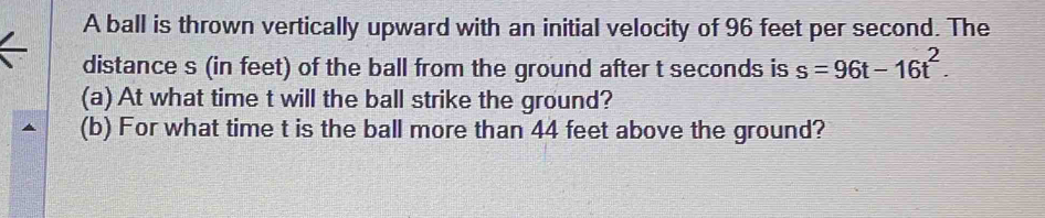 A ball is thrown vertically upward with an initial velocity of 96 feet per second. The 
distance s (in feet) of the ball from the ground after t seconds is s=96t-16t^2. 
(a) At what time t will the ball strike the ground? 
(b) For what time t is the ball more than 44 feet above the ground?