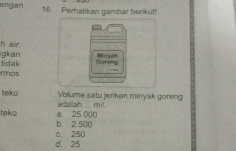 engan 16. Perhatikan gambar berikut!
h air.
gkan Minyak
tidak Goreng
rmos
2 htav
teko Volume satu jeriken minyak goreng
adalah ... m/.
teko a. 25.000
b. 2.500
c. 250
d. 25