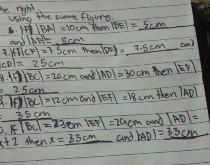 he right, 
Using the same figure.
|BA|=10cm then |BE|=_ 5cm _  
and |AE|=_ 5cm  1/12 = 1/1 100= 1/12 12=frac 1/12
|fr|CF|=7.5cmthen|DF|=_ 7.5cmand
CD1=_ 25cm
8. |f|overline BC|=20cmand|AD|=30cmthen|EF|
= 25cm/1 · 2.^2cm=12cm and |EF|= =18cm the n|AD|
and |AD|=
 35cm/0.1f/BC|=23cm|EF| =29cm |AD|=_ 35cm
x+2 then x=_ 35cm and
