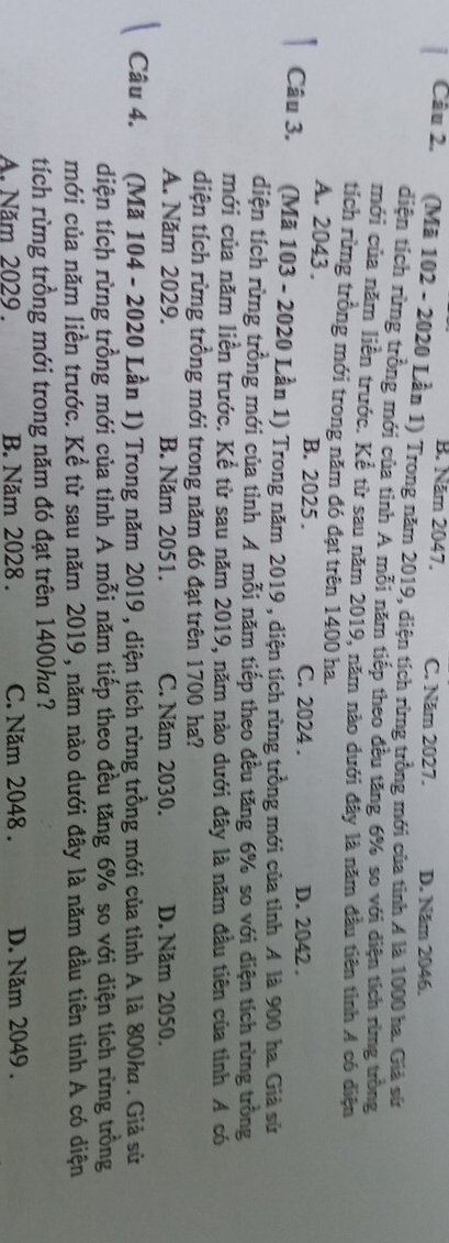 B. Năm 2047. C. Năm 2027. D. Năm 2046.
Câu 2. (Mã 102 - 2020 Lần 1) Trong năm 2019, diện tích rừng trồng mới của tinh 4 là 1000 ha. Giả sứ
diện tích rừng trồng mới của tỉnh A mỗi năm tiếp theo đều tăng 6% so với diện tích rừng trồng
mới của năm liên trước. Kể từ sau năm 2019, năm nào dưới đây là năm đầu tiên tinh A có điện
tích rừng trồng mới trong năm đó đạt trên 1400 ha.
A. 2043. B. 2025. C. 2024. D. 2042.
Câu 3. (Mã 103 - 2020 Lần 1) Trong năm 2019, diện tích rừng trồng mới của tỉnh A là 900 ha. Giả sử
diện tích rừng trồng mới của tỉnh A mỗi năm tiếp theo đều tăng 6% so với diện tích rừng trồng
mới của năm liền trước. Kể từ sau năm 2019, năm nào dưới đây là năm đầu tiên của tỉnh A có
diện tích rừng trồng mới trong năm đó đạt trên 1700 ha?
A. Năm 2029. B. Năm 2051. C. Năm 2030. D. Năm 2050.
Câu 4. (Mã 104 - 2020 Lần 1) Trong năm 2019, diện tích rừng trồng mới của tỉnh A là 800ka. Giả sử
diện tích rừng trồng mới của tỉnh A mỗi năm tiếp theo đều tăng 6% so với diện tích rừng trồng
mới của năm liền trước. Kể từ sau năm 2019, năm nào dưới đây là năm đầu tiên tỉnh A có diện
tích rừng trồng mới trong năm đó đạt trên 1400ha ?
A. Năm 2029. B. Năm 2028. C. Năm 2048. D. Năm 2049.