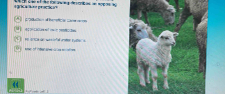 which one of the following describes an opposing
agriculture practice?
production of beneficial cover crops
application of toxic: pesticides
reliance: on wasteful water systems
1 use of intensive crop rotation:
REREAD ReReads Left: 2