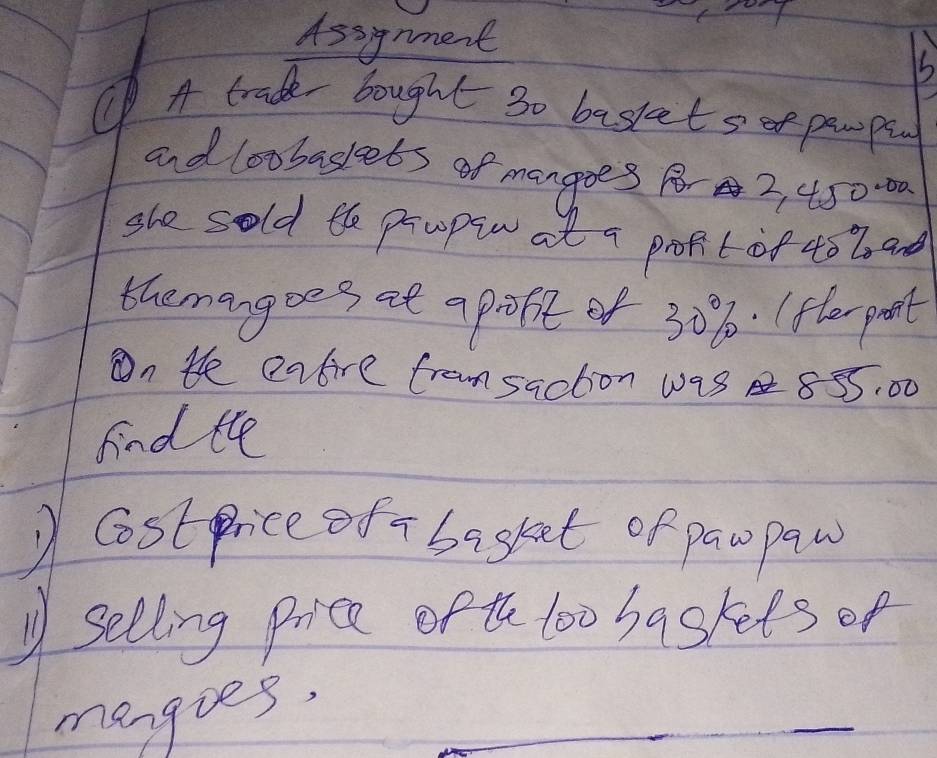 Assynment 
15 
① A trade bought 3o basket s of pewpu 
and loobaslets of mangoes Rr 2, 4. 50-00
she sold the propin at a propit of 40 b ad 
themangoes at apofit of 30%. (fler pant 
On te eatire framsaction was 855: 00
find the 
Costprice of - basket of pawpaw 
Selling price of th loo baskets of 
mangies.