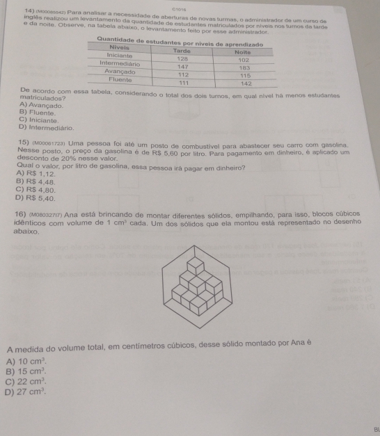 C1016
14) (M00085542) Pará analisar a necessidade de aberturas de novas turmas, o administrador de um curso de
ingiês realizou um levantamento da quantidade de estudantes matriculados por níveis nos turnos da tarde
e da noite. Observe, na tabela abaixo, o levantamento feito por esse administrador.
De acordo com essa tabela, considerando o total dos dois turnos, em qual nível há menos estudantes
matriculados?
A) Avançado.
B) Fluente.
C) Iniciante.
D) Intermediário.
15) (мο061723) Uma pessoa foi alé um posto de combustível para abastecer seu carro com gasolina.
Nesse posto, o preço da gasolina é de R$ 5,60 por litro. Para pagamento em dinheiro, é aplicado um
desconto de 20% nesse valor.
Qual o valor, por litro de gasolina, essa pessoa irá pagar em dinheiro?
A) R$ 1,12.
B) R$ 4,48.
C) R$ 4,80.
D) R$ 5,40.
16) (м08032717) Ana está brincando de montar diferentes sólidos, empilhando, para isso, blocos cúbicos
idênticos com volume de 1cm^3 cada. Um dos sólidos que ela montou está representado no desenho
abaixo,
A medida do volume total, em centímetros cúbicos, desse sólido montado por Ana é
A) 10cm^3.
B) 15cm^3.
C) 22cm^3.
D) 27cm^3. 
Bl