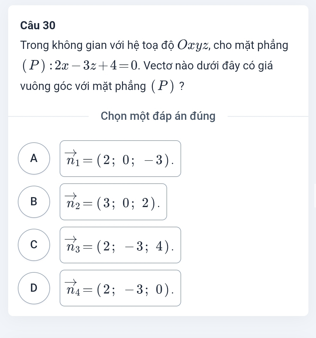 Trong không gian với hệ toạ độ Oxyz, cho mặt phẳng
C P) :2x-3z+4=0. Vectơ nào dưới đây có giá
vuông góc với mặt phẳng ( P) ?
Chọn một đáp án đúng
A vector n_1=(2;0;-3).
B vector n_2=(3;0;2).
C vector n_3=(2;-3;4).
D vector n_4=(2;-3;0).