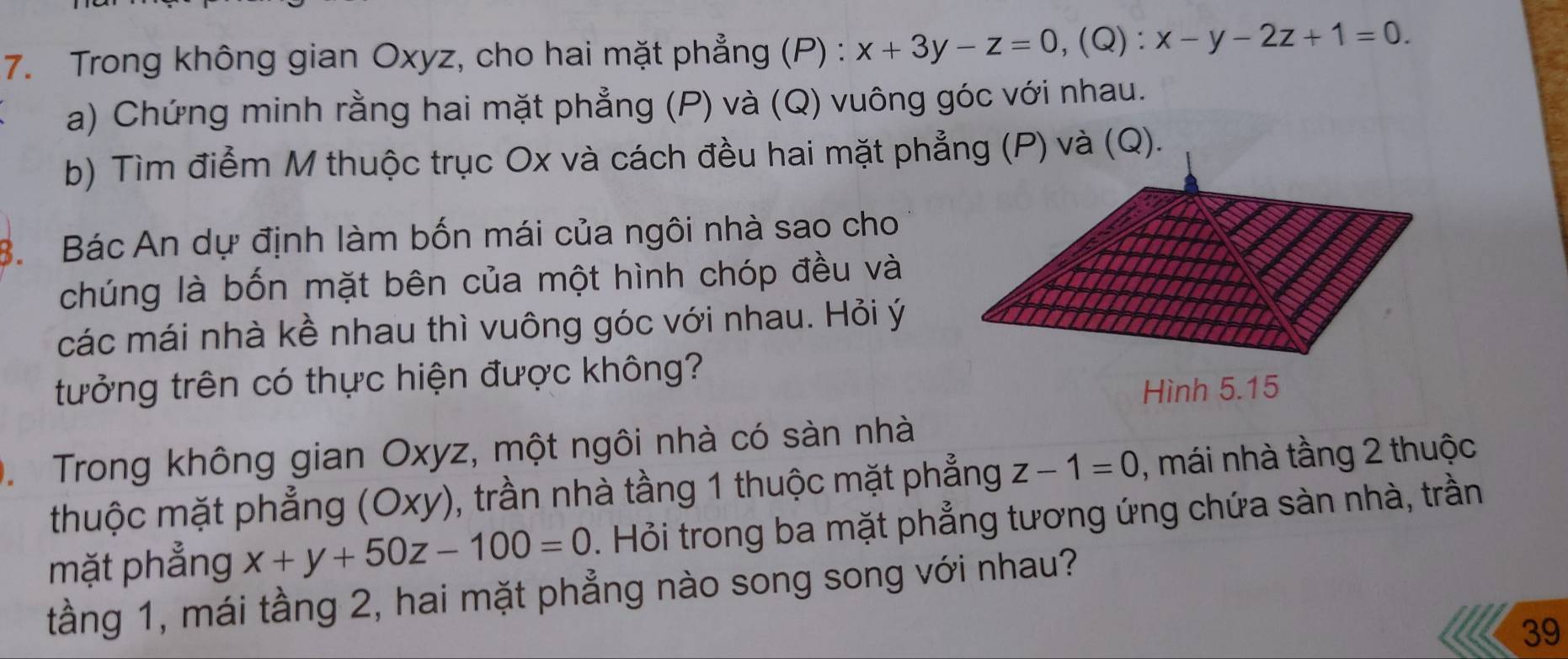 Trong không gian Oxyz, cho hai mặt phẳng (P) : x+3y-z=0, (Q) : x-y-2z+1=0. 
a) Chứng minh rằng hai mặt phẳng (P) và (Q) vuông góc với nhau.
b) Tìm điểm M thuộc trục Ox và cách đều hai mặt phẳng (P) và (Q).
8. Bác An dự định làm bốn mái của ngôi nhà sao cho
chúng là bốn mặt bên của một hình chóp đều và
các mái nhà kề nhau thì vuông góc với nhau. Hỏi ý
tưởng trên có thực hiện được không?
Hình 5. 15. Trong không gian Oxyz, một ngôi nhà có sàn nhà
thuộc mặt phẳng (Oxy), trần nhà tầng 1 thuộc mặt phẳng z-1=0 , mái nhà tầng 2 thuộc
mặt phẳng x+y+50z-100=0. Hỏi trong ba mặt phẳng tương ứng chứa sàn nhà, trần
tầng 1, mái tầng 2, hai mặt phẳng nào song song với nhau?
39