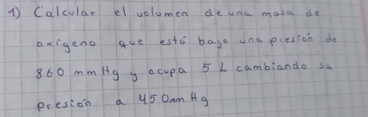 Calcular elvolumen de una masa de 
oxigeno que estā bajo una presion de
860 mm/g y ocupa 5 L cambiando sa 
presion a 450mm A9